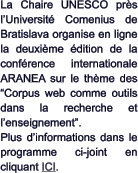 La Chaire UNESCO près l’Université Comenius de Bratislava organise en ligne la deuxième édition de la conférence internationale ARANEA sur le thème des “Corpus web comme outils dans la recherche et l’enseignement”. Plus d’informations dans le programme ci-joint en cliquant ICI.